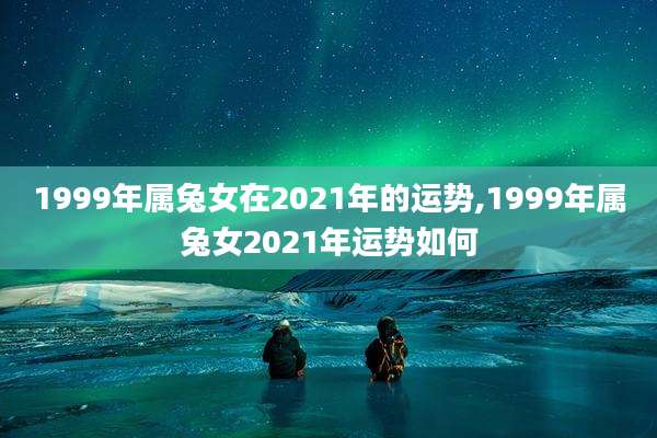 1999年属兔女在2021年的运势,1999年属兔女2021年运势如何
