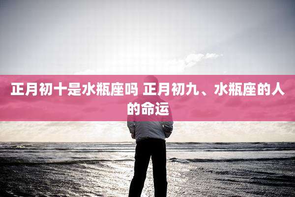 正月初十是水瓶座吗 正月初九、水瓶座的人的命运