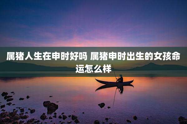 属猪人生在申时好吗 属猪申时出生的女孩命运怎么样