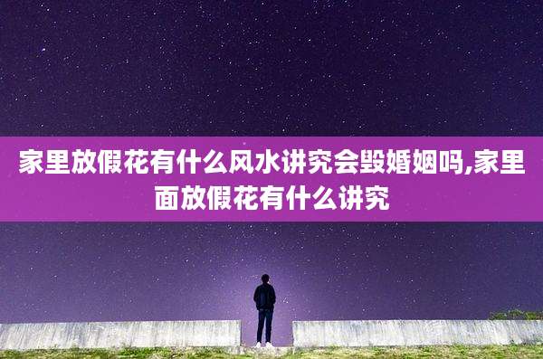 家里放假花有什么风水讲究会毁婚姻吗,家里面放假花有什么讲究
