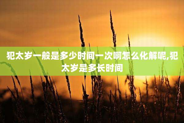 犯太岁一般是多少时间一次啊怎么化解呢,犯太岁是多长时间