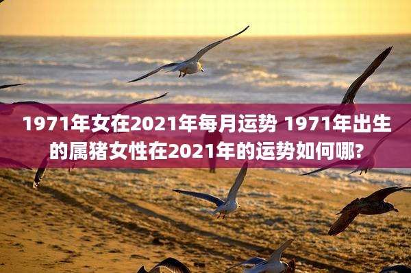 1971年女在2021年每月运势 1971年出生的属猪女性在2021年的运势如何哪?