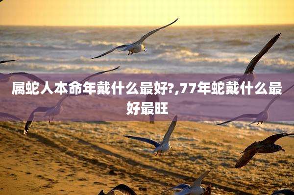 属蛇人本命年戴什么最好?,77年蛇戴什么最好最旺