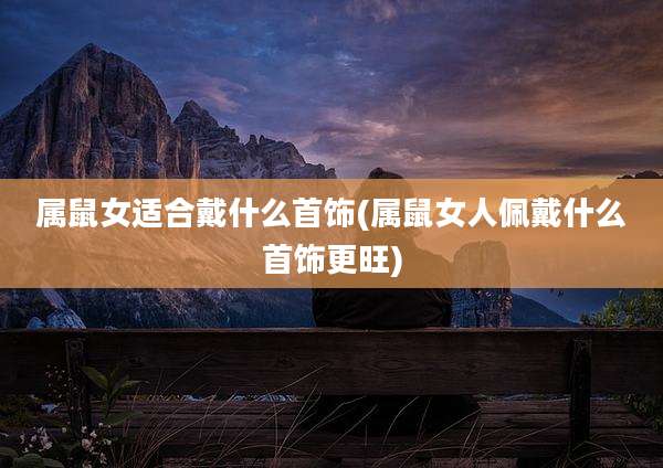 属鼠女适合戴什么首饰(属鼠女人佩戴什么首饰更旺)