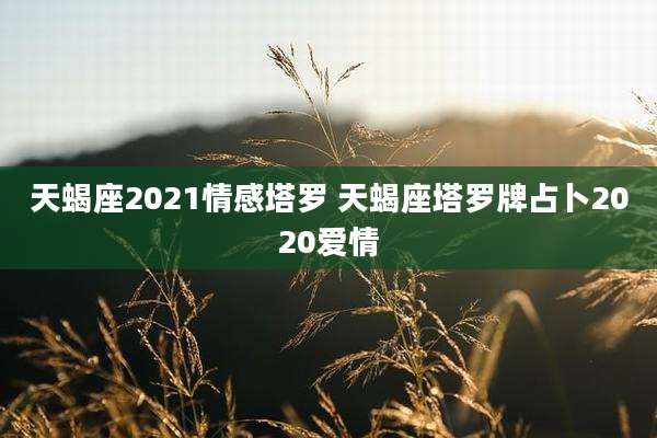 天蝎座2021情感塔罗 天蝎座塔罗牌占卜2020爱情