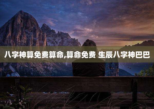 八字神算免费算命,算命免费 生辰八字神巴巴