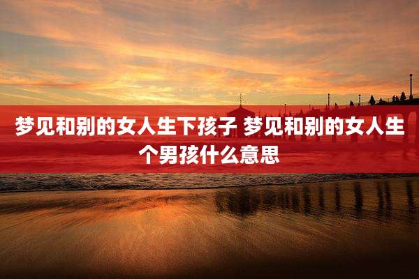 梦见和别的女人生下孩子 梦见和别的女人生个男孩什么意思