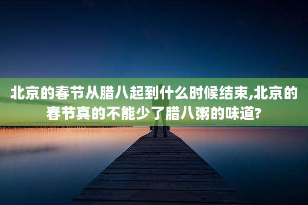 北京的春节从腊八起到什么时候结束,北京的春节真的不能少了腊八粥的味道?