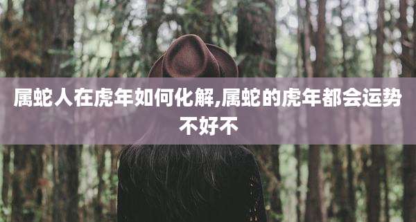 属蛇人在虎年如何化解,属蛇的虎年都会运势不好不