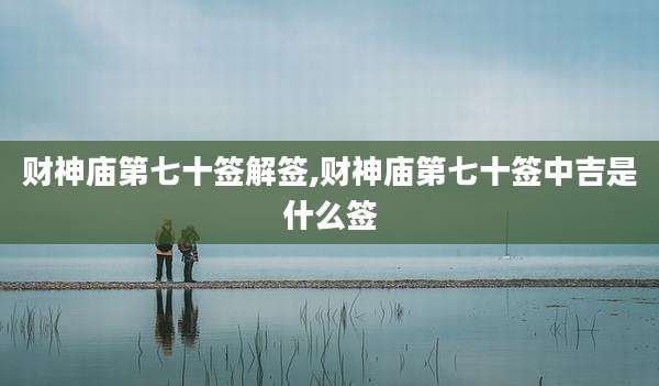 财神庙第七十签解签,财神庙第七十签中吉是什么签