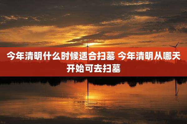 今年清明什么时候适合扫墓 今年清明从哪天开始可去扫墓