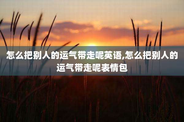 怎么把别人的运气带走呢英语,怎么把别人的运气带走呢表情包