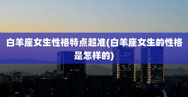 白羊座女生性格特点超准(白羊座女生的性格是怎样的)