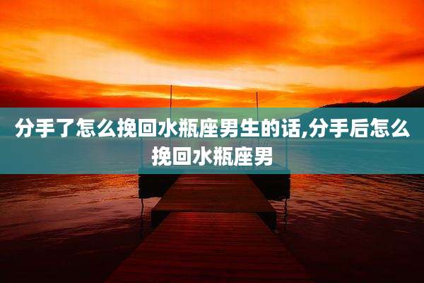 分手了怎么挽回水瓶座男生的话,分手后怎么挽回水瓶座男