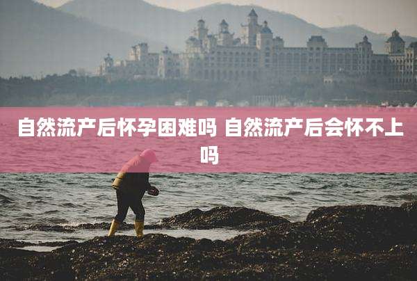 自然流产后怀孕困难吗 自然流产后会怀不上吗