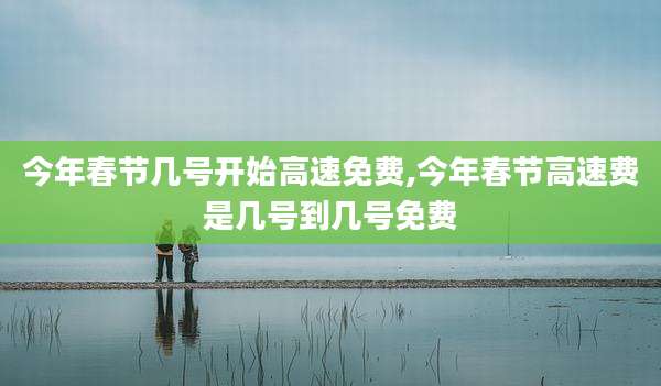 今年春节几号开始高速免费,今年春节高速费是几号到几号免费