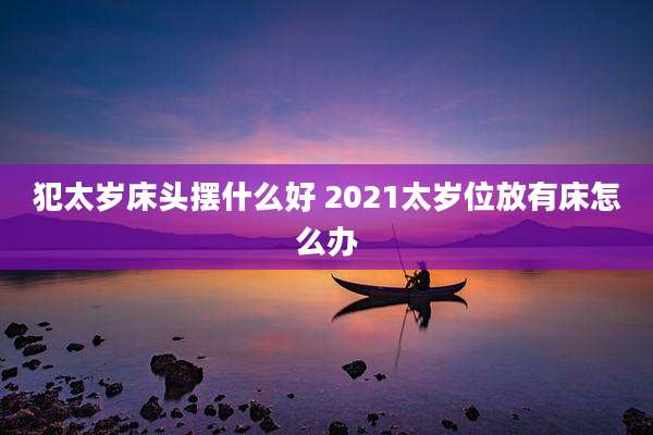 犯太岁床头摆什么好 2021太岁位放有床怎么办