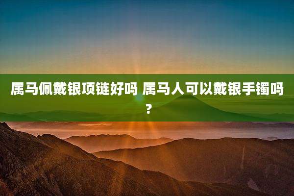 属马佩戴银项链好吗 属马人可以戴银手镯吗 ?