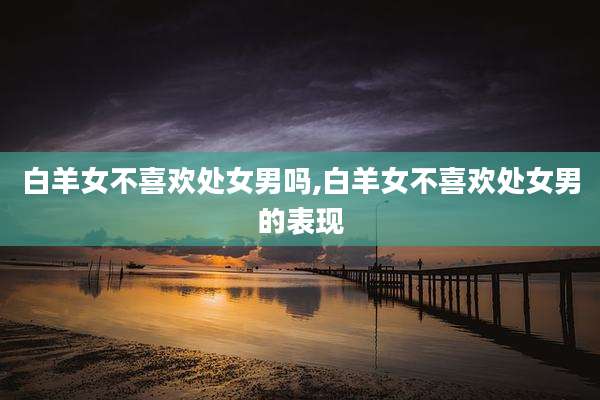 白羊女不喜欢处女男吗,白羊女不喜欢处女男的表现