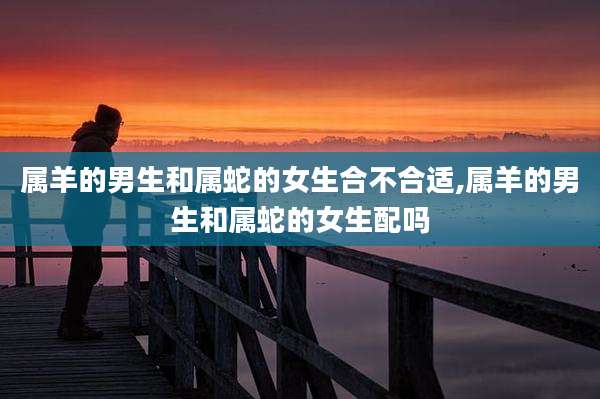 属羊的男生和属蛇的女生合不合适,属羊的男生和属蛇的女生配吗