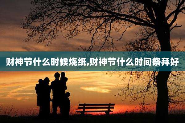 财神节什么时候烧纸,财神节什么时间祭拜好