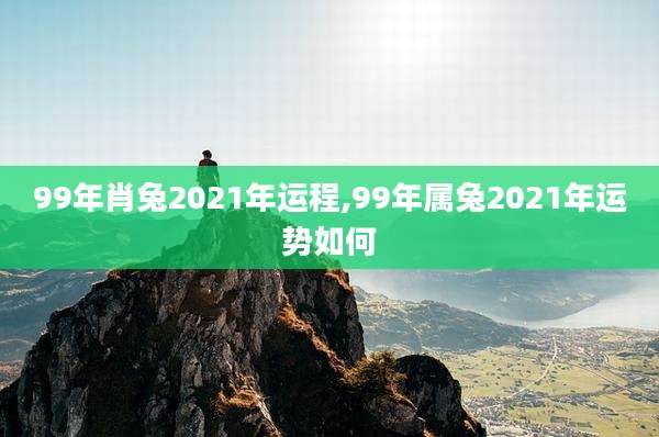 99年肖兔2021年运程,99年属兔2021年运势如何