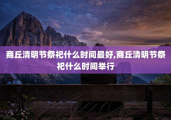 商丘清明节祭祀什么时间最好,商丘清明节祭祀什么时间举行