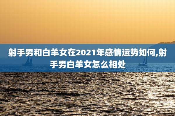 射手男和白羊女在2021年感情运势如何,射手男白羊女怎么相处