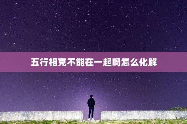 五行相克不能在一起吗怎么化解