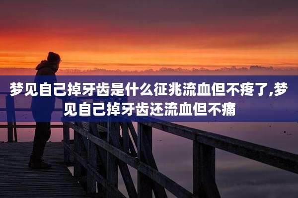 梦见自己掉牙齿是什么征兆流血但不疼了,梦见自己掉牙齿还流血但不痛