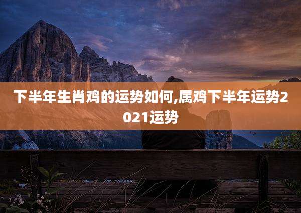 下半年生肖鸡的运势如何,属鸡下半年运势2021运势