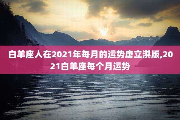 白羊座人在2021年每月的运势唐立淇版,2021白羊座每个月运势