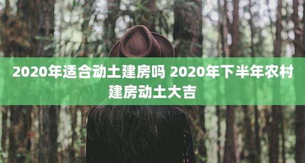 2020年适合动土建房吗 2020年下半年农村建房动土大吉