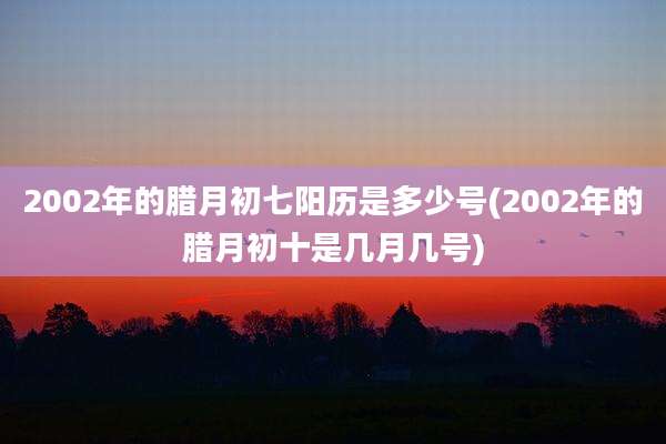 2002年的腊月初七阳历是多少号(2002年的腊月初十是几月几号)