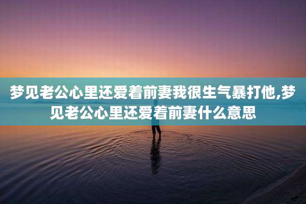 梦见老公心里还爱着前妻我很生气暴打他,梦见老公心里还爱着前妻什么意思