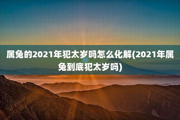 属兔的2021年犯太岁吗怎么化解(2021年属兔到底犯太岁吗)