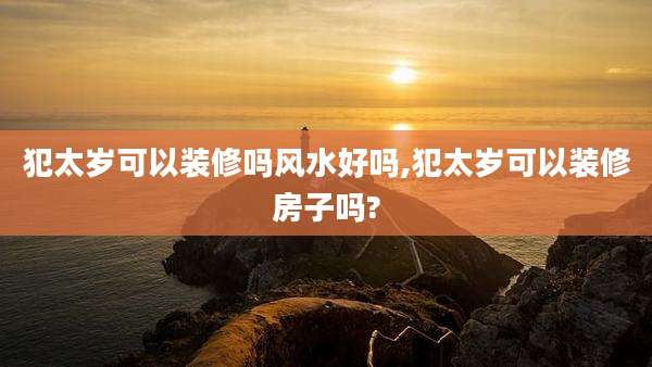犯太岁可以装修吗风水好吗,犯太岁可以装修房子吗?