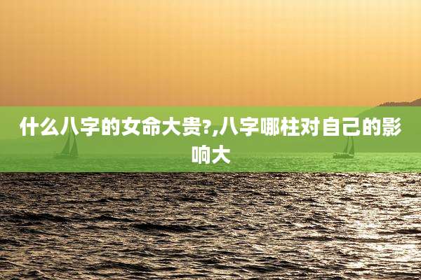 什么八字的女命大贵?,八字哪柱对自己的影响大