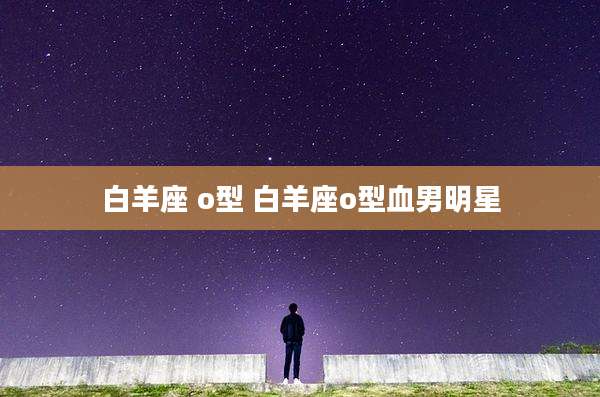 白羊座 o型 白羊座o型血男明星