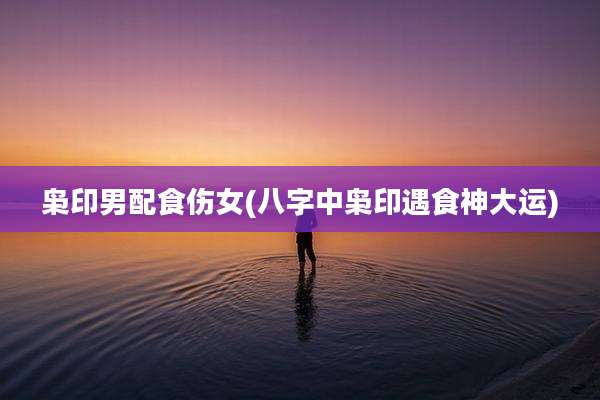 枭印男配食伤女(八字中枭印遇食神大运)