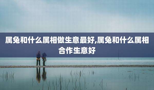 属兔和什么属相做生意最好,属兔和什么属相合作生意好