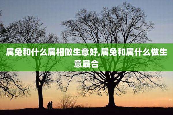 属兔和什么属相做生意好,属兔和属什么做生意最合