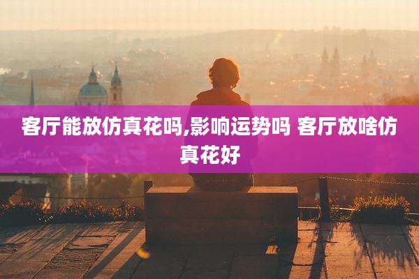 客厅能放仿真花吗,影响运势吗 客厅放啥仿真花好