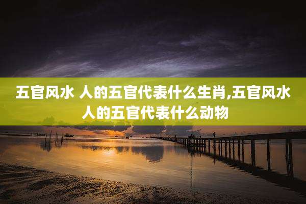 五官风水 人的五官代表什么生肖,五官风水 人的五官代表什么动物