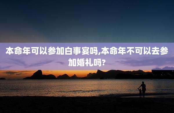 本命年可以参加白事宴吗,本命年不可以去参加婚礼吗?