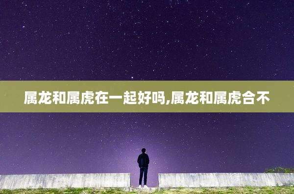 属龙和属虎在一起好吗,属龙和属虎合不