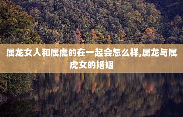属龙女人和属虎的在一起会怎么样,属龙与属虎女的婚姻