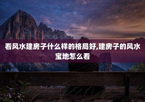 看风水建房子什么样的格局好,建房子的风水宝地怎么看