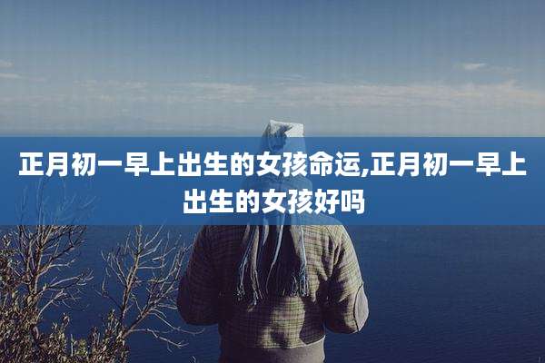 正月初一早上出生的女孩命运,正月初一早上出生的女孩好吗
