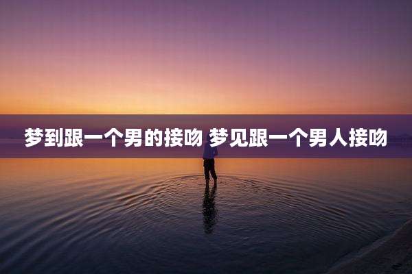 梦到跟一个男的接吻 梦见跟一个男人接吻